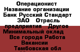 Операционист › Название организации ­ Банк Русский Стандарт, ЗАО › Отрасль предприятия ­ Другое › Минимальный оклад ­ 1 - Все города Работа » Вакансии   . Тамбовская обл.,Моршанск г.